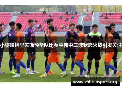 小将哈格里夫斯预备队比赛中独中三球状态火热引发关注 小将哈格里夫斯预备队比赛中独中三球状态火热引发关注