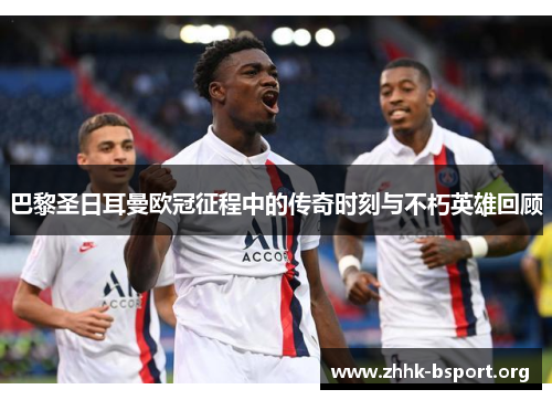 巴黎圣日耳曼欧冠征程中的传奇时刻与不朽英雄回顾