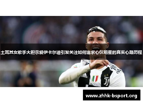 土耳其女歌手大胆示爱伊卡尔迪引发关注如何追求心仪明星的真实心路历程