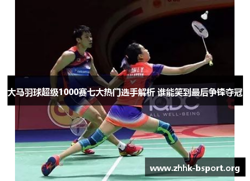 大马羽球超级1000赛七大热门选手解析 谁能笑到最后争锋夺冠