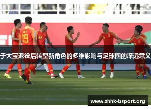 于大宝退役后转型新角色的多维影响与足球圈的深远意义