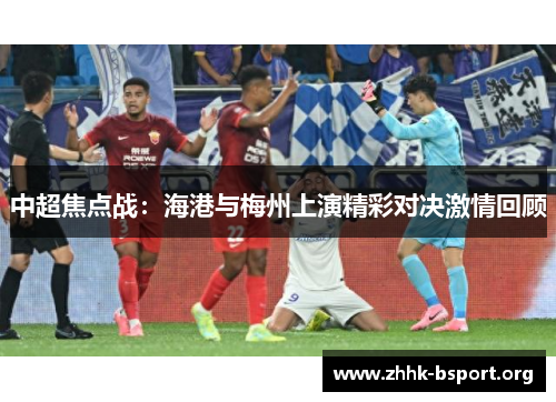 中超焦点战:海港与梅州上演精彩对决激情回顾 中超焦点战:海港与梅州上演精彩对决激情回顾