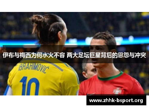 伊布与梅西为何水火不容 两大足坛巨星背后的恩怨与冲突