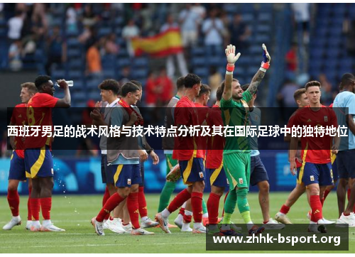 西班牙男足的战术风格与技术特点分析及其在国际足球中的独特地位 西班牙男足的战术风格与技术特点分析及其在国际足球中的独特地位