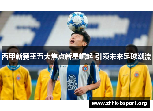 西甲新赛季五大焦点新星崛起 引领未来足球潮流 西甲新赛季五大焦点新星崛起 引领未来足球潮流