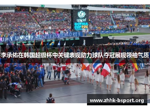 李承佑在韩国超级杯中关键表现助力球队夺冠展现领袖气质