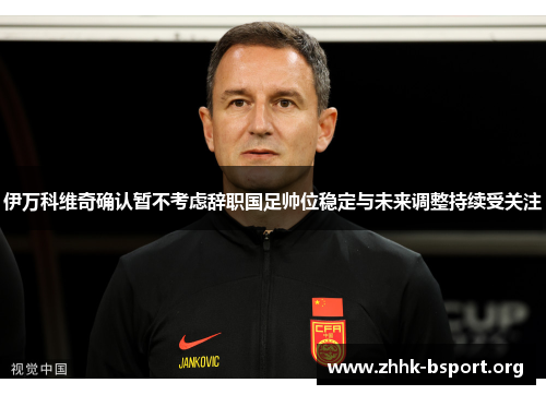 伊万科维奇确认暂不考虑辞职国足帅位稳定与未来调整持续受关注